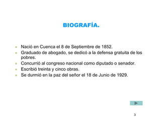 BIOGRAFÍA. 
 Nació en Cuenca el 8 de Septiembre de 1852. 
 Graduado de abogado, se dedicó a la defensa gratuita de los 
pobres. 
 Concurrió al congreso nacional como diputado o senador. 
 Escribió treinta y cinco obras. 
 Se durmió en la paz del señor el 18 de Junio de 1929. 
3 
 