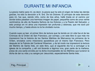 DURANTE MI INFANCIA 
La gracia matriz para mí, es decir, la gracia que ha sido el origen de todas las demás 
gracias, ha sido la devoción a N. Sra. De los Dolores. El principio de esta devoción 
para mí, fue que, siendo niño, como de tres años, hallé tirada en el camino por 
donde todos pasaban una hermosa imagen de papel, pequeñita como de unos veinte 
centímetros de alto de Nuestra Señora de los Dolores y a la Pasión del Salvador, y 
esto produjo en mi alma una impresión tan profunda y dolorosa, que me duró por 
mucho tiempo, y hasta ahora no la he olvidado nunca. 
Cuando supe ya leer, el primer libro de lectura que he tenido en mi vida fue el de las 
Crónicas de la Orden de San Francisco, por cornejo; y en este libro lo que más me 
impresionó fue la historia de los Santos Mártires de Marruecos los primeros de la 
Orden, enviados como misioneros apostólicos por el mismo San Francisco. Pero 
después leí la Fabiola del Cardenal Wiseman, y de tal modo me impresionó la lectura 
del Martirio de Santa Inés, en este libro, que al siguiente día fui a comulgar a la 
iglesia de la compañía, y allí oré llorando a lágrima viva, gran parte de la mañana, 
presa de una santa envidia por la dicha incomparable de los Mártires que tuvieron la 
dicha de dar su vida y su sangre por Jesucristo, especialmente Santa Inés. 
4 
Pág. Principal. 
 