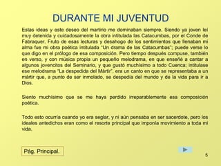 DURANTE MI JUVENTUD 
Estas ideas y este deseo del martirio me dominaban siempre. Siendo ya joven leí 
muy detenida y cuidadosamente la obra intitulada las Catacumbas, por el Conde de 
Fabraquer. Fruto de esas lecturas y desahogo de los sentimientos que llenaban mi 
alma fue mi obra poética intitulada “Un drama de las Catacumbas”; puede verse lo 
que digo en el prólogo de esa composición. Pero tiempo después compuse, también 
en verso, y con música propia un pequeño melodrama, en que enseñé a cantar a 
algunos jovencitos del Seminario, y que gustó muchísimo a todo Cuenca; intitulase 
ese melodrama “La despedida del Mártir”, era un canto en que se representaba a un 
mártir que, a punto de ser inmolado, se despedía del mundo y de la vida para ir a 
Dios. 
Siento muchísimo que se me haya perdido irreparablemente esa composición 
poética. 
Todo esto ocurría cuando yo era seglar, y ni aún pensaba en ser sacerdote, pero los 
ideales antedichos eran como el resorte principal que imponía movimiento a toda mi 
vida. 
5 
Pág. Principal. 
 