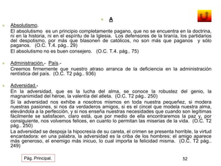  A 
 Absolutismo. 
El absolutismo es un principio completamente pagano, que no se encuentra en la doctrina, 
ni en la historia, ni en el espíritu de la Iglesia. Los defensores de la tiranía, los partidarios 
del despotismo, por más que blasonen de católicos, no son más que paganos y sólo 
paganos. (O.C. T.4. pág.. 29) 
El absolutismo no es buen consejero. (O.C. T.4. pág.. 75) 
 Administración.- País.- 
Creemos firmemente que nuestro atraso arranca de la deficiencia en la administración 
rentística del país. (O.C. T2 pág.. 936) 
 Adversidad.- 
En la adversidad, que es la lucha del alma, se conoce la robustez del genio, la 
magnanimidad del héroe, la valentía del atleta. (O.C. T2 pág.. 250) 
Si la adversidad nos exhibe a nosotros mismos en toda nuestra pequeñez, si modera 
nuestras pasiones, si nos da verdaderos amigos, si es el cincel que modela nuestra alma, 
elevándola a la perfección, y si nos enseña nuestras necesidades que cuando son legítimas 
fácilmente se satisfacen, claro está, que por medio de ella encontraremos la paz y, por 
consiguiente, nos volvemos felices, en cuanto lo permitan las miserias de la vida. (O.C. T2 
pág.. 250) 
La adversidad se despoja la hipocresía de su careta, el crimen se presenta horrible, la virtud 
encantadora: en una palabra, la adversidad es la criba de los hombres; el amigo aparece 
más generoso, el enemigo más inicuo, lo cual importa la felicidad misma. (O.C. T2 pág.. 
249) 
Pág. Principal. 52 
 