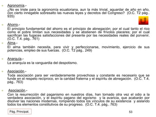  Agronomía.- 
¿No es triste para la agronomía ecuatoriana, aun la más trivial, aguardar de año en año, 
con cierto innegable sobresalto las nuevas leyes y decretos del Congreso? (O.C. T2 pág.. 
935) 
 Ahorro.- 
El principio fundamental del ahorro es el principio de abnegación; por el cual tanto el rico 
como el pobre limitan sus necesidades y se abstienen de frívolos placeres; por el cual 
sacrifican las fugaces satisfacciones del presente por las necesidades reales del porvenir. 
(O.C. T.4. pág.. 761) 
 Alma.- 
El alma también necesita, para vivir y perfeccionarse, movimiento, ejercicio de sus 
potencias, empleo de sus fuerzas. (O.C. T2 pág.. 249) 
 Anarquía.- 
La anarquía es la vanguardia del despotismo. 
 Asociación.- 
Toda asociación para ser verdaderamente provechosa y constante es necesario que se 
funde en el respeto recíproco, en la caridad fraterna y el espíritu de abnegación. (O.C. T.4. 
pág.. 763) 
 Asociación.- 
Con la resurrección del paganismo en nuestros días, han tornado otra vez el odio a la 
verdadera asociación, y el espíritu pagano del egoísmo y la avaricia, que acabarán por 
disolver las naciones modernas, rompiendo todos los vínculos de su existencia y aislando 
todos los elementos constitutivos de su progreso. (O.C. T.4. pág.. 763) 
Pág. Principal. 53 
 