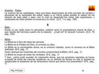  Avaricia.- Pobre.- 
La avaricia de los capitalistas, hace que éstos desprovistos de todo principio de caridad y 
abusando de la necesidad del pobre, bajen a su ínfimo grado posible el salario de los 
obreros de toda edad y sexo, con lo cual se desarrolla los vicios más espantosos, y 
centenares de niños pierden la inocencia y la virtud. (O.C. T.4. pág.. 759) 
B 
 Bello.- 
Existe un ser, bello como la naturaleza, sublime como la omnipotencia misma de Dios, y 
que resulta del hermoso cuadro de la creación. ¿Cuál es? El corazón humano. (O.C. T2 
pág.. 233) 
 Biblia.- 
La Biblia es el faro de todas las ciencias. 
La Biblia es la Palabra de Dios, el universo su obra. 
La Biblia es la enciclopedia divina, es el universo hablado, como el universo es la Biblia 
realizada. (D.E. pág.. 7) 
Quien abarque las maravillas del universo comprenderá la Biblia. (D.E. pág.. 7) 
La Biblia se ocupa de todas las verdades. (D.E. pág.. 7) 
Y bien, ¿cómo pudo suceder sin inspiración divina, que los escritores sagrados se hayan 
ocupado de todas las ciencias modernas, en un período de tiempo en que ni siquiera se 
sospechaba la existencia de los fenómenos físicos que ahora nos sorprenden? (D.E. pág.. 
7) 
Pág. Principal. 54 
 