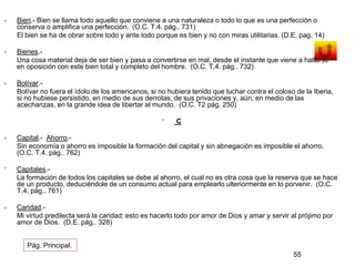 Bien.- Bien se llama todo aquello que conviene a una naturaleza o todo lo que es una perfección o 
conserva o amplifica una perfección. (O.C. T.4. pág.. 731) 
El bien se ha de obrar sobre todo y ante todo porque es bien y no con miras utilitarias. (D.E. pag. 14) 
 Bienes.- 
Una cosa material deja de ser bien y pasa a convertirse en mal, desde el instante que viene a hallarse 
en oposición con este bien total y completo del hombre. (O.C. T.4. pág.. 732) 
 Bolívar.- 
Bolívar no fuera el ídolo de los americanos, si no hubiera tenido que luchar contra el coloso de la Iberia, 
si no hubiese persistido, en medio de sus derrotas, de sus privaciones y, aún, en medio de las 
acechanzas, en la grande idea de libertar al mundo. (O.C. T2 pág. 250) 
• C 
 Capital.- Ahorro.- 
Sin economía o ahorro es imposible la formación del capital y sin abnegación es imposible el ahorro. 
(O.C. T.4. pág.. 762) 
• Capitales.- 
La formación de todos los capitales se debe al ahorro, el cual no es otra cosa que la reserva que se hace 
de un producto, deduciéndole de un consumo actual para emplearlo ulteriormente en lo porvenir. (O.C. 
T.4. pág.. 761) 
 Caridad.- 
Mi virtud predilecta será la caridad: esto es hacerlo todo por amor de Dios y amar y servir al prójimo por 
amor de Dios. (D.E. pág.. 328) 
55 
Pág. Principal. 
 