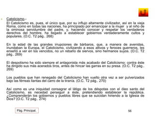  Catolicismo.- 
El Catolicismo es, pues, el único que, por su influjo altamente civilizador, así en la vieja 
Roma, como en todas las naciones, ha principiado por emancipar a la mujer y al niño de 
la ominosa servidumbre del padre, y, haciendo conocer y respetar los verdaderos 
derechos del hombre, ha llegado a establecer gobiernos verdaderamente cultos y 
populares. (O.C. T2 pág.. 268) 
En la edad de las grandes irrupciones de bárbaros, que, a manera de avenidas, 
inundaban la Europa, el Catolicismo, civilizando a esos altivos y feroces guerreros, les 
enseñó a ver en los vencidos, no un rebaño de siervos, sino hermanos suyos. (O.C. T2 
pág.. 269) 
El despotismo ha sido siempre el antagonista más acabado del Catolicismo: contra éste 
ha dirigido sus más acerados tiros, antes de hincar las garras en su presa. (O.C. T2 pág.. 
269) 
Los pueblos que han renegado del Catolicismo han vuelto otra vez a ser pulverizados 
bajo las férreas llantas del carro de la tiranía. (O.C. T2 pág.. 270) 
Así como es una iniquidad consagrar el látigo de los déspotas con el óleo santo del 
Catolicismo, es necedad perseguir a éste, pretendiendo establecer la república. 
¿Comprenderán los gobiernos y pueblos libres que se suicidan hiriendo a la Iglesia de 
Dios? (O.C. T2 pág.. 274) 
Pág. Principal. 56 
 