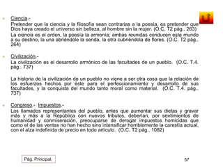 Ciencia.- 
Pretender que la ciencia y la filosofía sean contrarias a la poesía, es pretender que 
Dios haya creado el universo sin belleza, al hombre sin la mujer. (O.C. T2 pág.. 263) 
La ciencia es el orden, la poesía la armonía; ambas reunidas conducen este mundo 
a su destino, la una abriéndole la senda, la otra cubriéndola de flores. (O.C. T2 pág.. 
264) 
 Civilización.- 
La civilización es el desarrollo armónico de las facultades de un pueblo. (O.C. T.4. 
pág.. 737) 
La historia de la civilización de un pueblo no viene a ser otra cosa que la relación de 
los esfuerzos hechos por éste para el perfeccionamiento y desarrollo de sus 
facultades, y la conquista del mundo tanto moral como material. (O.C. T.4. pág.. 
737) 
 Congreso.- Impuestos.- 
Los llamados representantes del pueblo, antes que aumentar sus dietas y gravar 
más y más a la República con nuevos tributos, deberían, por sentimientos de 
humanidad y conmiseración, preocuparse de derogar impuestos homicidas que 
como el de las ventas no han hecho sino intensificar horriblemente la carestía actual, 
con el alza indefinida de precio en todo artículo. (O.C. T2 pág.. 1082) 
Pág. Principal. 57 
 