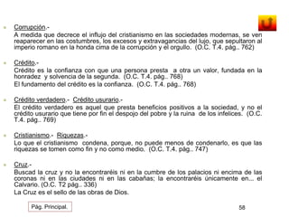  Corrupción.- 
A medida que decrece el influjo del cristianismo en las sociedades modernas, se ven 
reaparecer en las costumbres, los excesos y extravagancias del lujo, que sepultaron al 
imperio romano en la honda cima de la corrupción y el orgullo. (O.C. T.4. pág.. 762) 
 Crédito.- 
Crédito es la confianza con que una persona presta a otra un valor, fundada en la 
honradez y solvencia de la segunda. (O.C. T.4. pág.. 768) 
El fundamento del crédito es la confianza. (O.C. T.4. pág.. 768) 
 Crédito verdadero.- Crédito usurario.- 
El crédito verdadero es aquel que presta beneficios positivos a la sociedad, y no el 
crédito usurario que tiene por fin el despojo del pobre y la ruina de los infelices. (O.C. 
T.4. pág.. 769) 
 Cristianismo.- Riquezas.- 
Lo que el cristianismo condena, porque, no puede menos de condenarlo, es que las 
riquezas se tomen como fin y no como medio. (O.C. T.4. pág.. 747) 
 Cruz.- 
Buscad la cruz y no la encontraréis ni en la cumbre de los palacios ni encima de las 
coronas ni en las ciudades ni en las cabañas; la encontraréis únicamente en... el 
Calvario. (O.C. T2 pág.. 336) 
La Cruz es el sello de las obras de Dios. 
Pág. Principal. 58 
 