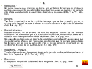 • D 
 Democracia.- 
No puede negarse que, al menos en teoría, una verdadera democracia es el sistema 
político en que son más bien atendidos todos los intereses de un pueblo, y se consulta 
más eficaz y ampliamente a su actividad, desarrollo y bienestar. (O.C., T. V, V.1, pág.. 
631). 
 Derecho.- 
Tan flaca y quebradiza es la condición humana, que se ha convertido ya en un 
axioma, esta verdad, de que el abuso acompaña siempre al ejercicio del derecho. 
(O.C. T.4. pág.. 73) 
 Descentralización.- 
Descentralización, es el sistema en que los negocios propios de las diversas 
localidades, se administran por sus autoridades especiales, dependiendo éstas de la 
superior, nada más que en cuestiones nacionales. (O.C. T.4. pág.. 540) 
No se puede predicar como un dogma, la completa descentralización, porque para que 
ella surta buenos efectos, son necesarias, condiciones que no siempre poseen todos 
los Estados, así es que su aplicación más o menos completa dependerá de las 
condiciones diversas de los pueblos. (O.C. T.4. pág.. 540) 
 Despotismo.- Anarquía.- 
Yo odio al despotismo y la anarquía igualmente, yo quiero a los partidos que hacen el 
bien de la República. (O.C. T.4. pág.. 105) 
 Desprecio.- 
El desprecio, inseparable compañero de la indigencia. (O.C. T2 pág.. 1096) 
Pág. Principal. 59 
 