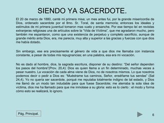 SIENDO YA SACERDOTE. 
El 20 de marzo de 1880, canté mi primera misa; un mes antes fui, por la grande misericordia de 
Dios, ordenado sacerdote por el llmo. Sr. Toral, de santa memoria; entonces los ideales y 
estímulos de mi primera juventud tomaron mas vuelo y ensanche. Por ese tiempo leí en revistas 
extranjeras religiosas una de artículos sobre la “Vida de Víctima”, que me agradaron mucho, pero 
también me espantaron, como que una existencia de perpetuo y completo sacrificio, aunque de 
grande mérito anta Dios, era, me parecía, muy alta y superior a las gracias y fuerzas con que dios 
me había dotado. 
Sin embargo, ese era precisamente el género de vida a que dios me llamaba con instancia 
constante, a pesar de todas mis repugnancias; en una palabra, esa era mi vocación. 
No es dado al hombre, dice, la sagrada escritura, disponer de su destino: “Del señor dependen 
los pasos del hombre”(Prov. 20,4): Dios es quien llama a un fin determinado, muchas veces a 
pesar nuestro. La vocación de cada alma viene de Dios, no de nosotros mismos. Lo que nosotros 
podemos decir o pedir a Dios es: “Muéstrame tus caminos, Señor, enséñame tus sendas” (Sal 
24,4). Yo no quería ser sacerdote, porqué me reputaba totalmente indigno de tal estado, y Dios 
me llamó de un modo tan indudable para que fuese Sacerdote; me aterraba la sola idea de 
víctima, dios me ha llamado para que me inmolase a su gloria: esto es lo cierto : el modo y forma 
cómo esto se realizará, lo ignoro. 
Pág. Principal. 6 
 