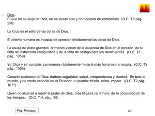  Dios.- 
El que no se aleja de Dios, no se siente solo y no necesita de compañera. (O.C. T2 pág.. 
296) 
La Cruz es el sello de las obras de Dios. 
El criterio humano es incapaz de apreciar debidamente las obras de Dios. 
La causa de estos grandes crímenes vienen de la ausencia de Dios en el corazón, de la 
falta de instrucción catequística y de la falta de castigo para los delincuentes. (O.C. T2 
pág.. 1059) 
Sin Dios y sin sanción, caminamos rápidamente hacia la más horrorosa anarquía. (O.C. T2 
pág.. 1059) 
Corazón poderoso de Dios: dadnos seguridad, salud, independencia y libertad. En todo el 
mundo, y de modo especial en el Ecuador, tu pueblo: triunfa, reina, impera. (O.C. T2 pág.. 
1077) 
Quien no alcanza a medir el poder de Dios, cree llegada ya la hora de la consumación de 
los tiempos. (O.C. T.4. pág.. 99) 
Pág. Principal. 60 
 