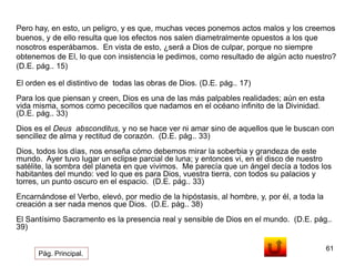 Pero hay, en esto, un peligro, y es que, muchas veces ponemos actos malos y los creemos 
buenos, y de ello resulta que los efectos nos salen diametralmente opuestos a los que 
nosotros esperábamos. En vista de esto, ¿será a Dios de culpar, porque no siempre 
obtenemos de El, lo que con insistencia le pedimos, como resultado de algún acto nuestro? 
(D.E. pág.. 15) 
61 
El orden es el distintivo de todas las obras de Dios. (D.E. pág.. 17) 
Para los que piensan y creen, Dios es una de las más palpables realidades; aún en esta 
vida misma, somos como pececillos que nadamos en el océano infinito de la Divinidad. 
(D.E. pág.. 33) 
Dios es el Deus absconditus, y no se hace ver ni amar sino de aquellos que le buscan con 
sencillez de alma y rectitud de corazón. (D.E. pág.. 33) 
Dios, todos los días, nos enseña cómo debemos mirar la soberbia y grandeza de este 
mundo. Ayer tuvo lugar un eclipse parcial de luna; y entonces vi, en el disco de nuestro 
satélite, la sombra del planeta en que vivimos. Me parecía que un ángel decía a todos los 
habitantes del mundo: ved lo que es para Dios, vuestra tierra, con todos su palacios y 
torres, un punto oscuro en el espacio. (D.E. pág.. 33) 
Encarnándose el Verbo, elevó, por medio de la hipóstasis, al hombre, y, por él, a toda la 
creación a ser nada menos que Dios. (D.E. pág.. 38) 
El Santísimo Sacramento es la presencia real y sensible de Dios en el mundo. (D.E. pág.. 
39) 
Pág. Principal. 
 