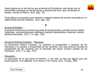 Cada dogma es un faro de luz que enciende la Providencia, para evitar que la 
humanidad naufrague en las borrascas y escollos del error, que, de tiempo en 
tiempo, suscita el infierno. (D.E. pág.. 16) 
Todo dogma se proclama para demoler cualquier sistema de errores levantado en un 
determinado período histórico. (D.E. pág.. 36) 
• E 
 Economía Política.- 
Economía Política es la ciencia que trata de la adquisición y empleo de los medios 
materiales convenientes para satisfacer nuestras necesidades y alcanzar nuestro 
perfeccionamiento. (O.C. T.4. pág.. 738) 
 Economía Política Cristiana.- Riquezas.- 
La Economía Política Cristiana, no sacrifica la prosperidad y riquezas de los 
individuos a la riqueza y prosperidad de las naciones, sino que procura conciliar la 
prosperidad de las naciones con el bienestar del mayor número posible de los 
individuos. (O.C. T.4. pág.. 747) 
 Educación.- 
La educación es la que forma al hombre, y, con ella, no hay ser alguno que nos 
pueda igualar, ni en agilidad, ni en fuerza, ni en viveza. (O.C. T2 pág.. 299) 
Pág. Principal. 63 
 