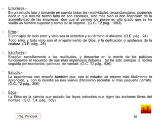  Empresas.- 
En un estudio lato y tomando en cuenta todas las relatividades circunstanciales, podemos 
decir lo que nos ha hecho falta no son capitales, sino más bien el don financiero de la 
acometividad de las empresas, don que el yankee los posee en alto grado que se ha 
vuelto un hombre superior y como tal se impone. (O.C. T2 pág.. 1083) 
 Error.- 
El principio de todo error y vicio sea la soberbia y su término el ateísmo. (D.E. pág.. 24) 
Todo error y todo vicio son el aniquilamiento de Dios, y la deificación o apoteosis de la 
criatura. (D.E. pág.. 25) 
 Escritores.- 
Enseñar sencillamente a las multitudes, y despertar en la mente de los públicos 
funcionarios el recuerdo de sus más imperiosos deberes , tal ha sido siempre la norma 
seguida por escritorios, patriotas de verdad. (O.C. T2 pág.. 926) 
• Estudio.- 
La experiencia nos enseña también que, con el estudio, se retiene más fácilmente lo 
aprendido, y, con la desidia se nos vuelve dificilísimo recordar el más pequeño párrafo. 
(O.C. T2 pág.. 306) 
 Ética.- 
La Ética es la ciencia que estudia las leyes naturales que rigen las acciones libres del 
hombre. (O.C. T.4. pág.. 589) 
Pág. Principal. 64 
 