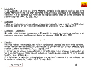  Eucaristía.- 
Si la Eucaristía no fuera un Divino Misterio, tampoco sería posible explicar qué otra 
fuerza interna sostiene este gran elemento de fe, que lleva aturdidas a las generaciones 
disidentes y a los sofistas que reniegan de su propaganda ante un átomo adorable de 
pan consagrado. (O.C. T2 pág.. 1025) 
 Evangelio.- 
Todas las instituciones democráticas modernas, hasta la magna carta de Albión, han 
bebido su espíritu en las fuentes civilizadoras del Evangelio. (O.C. T2 pág.. 269) 
 Evangelio.- Economía.- 
No están lejos los que buscan en el Evangelio la fuente de economía política, o el 
programa eterno, por decirlo así, de todos los códigos. (O.C. T2 pág.. 959) 
 F 
 Familia.- 
Los más nobles sentimientos, las puras y verdaderas virtudes, los actos más heroicos, 
tienen su historia en la familia; allí, la ambición, la gloria vana, son plantas exóticas, que 
mueren por falta de alimento. (O.C. T2 pág.. 245) 
El hombre no es hombre sino en familia, y por esto, si se quiere conocer a un hombre se 
va a los secretos del hogar y no al bullicio del mundo, porque en éste no reina sino la 
ficción. (O.C. T2 pág.. 245) 
El huérfano es un extranjero sobre la tierra, porque la raíz que ata al hombre al suelo es 
la familia; sin ella no hay patria. (O.C. T2 pág.. 245) 
Pág. Principal. 65 
 