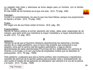 66 
La soledad más triste y silenciosa se torna alegre para un hombre, con la familia. 
(O.C. T2 pág.. 246) 
El más infeliz de los hombres es el que vive solo. (O.C. T2 pág.. 246) 
Felicidad.- 
La paz y el contentamiento, he aquí lo que nos hace felices, porque nos proporcionan 
el reposo y el bien. (O.C. T2 pág.. 250) 
Frutos.- 
Por coger uno de sus frutos cortan el tronco. (D.E. pág.. 36) 
Fuerza pública.- 
Siendo la fuerza pública el primer elemento del orden, debe estar organizada de tal 
manera, que reine entre sus miembros la mayor moralidad y a mayor subordinación a 
su jefe. (O.C. T.4. pág.. 561) 
G 
Gobierno.- 
Tiempo es ya de que el Supremo Gobierno abandonando las estrechas y torcidas 
sendas de un ciego partidismo, que no tiene más empeño que enriquecer a sus 
adeptos, tome por el camino real del austero patriotismo, y oiga el clamor 
desinteresado de estas abandonadas Provincias del Sur, dotándolas con caminos al 
Oriente y a la Costa, y no con una turba de empleados inútiles que se absorben el 
presupuesto. (O.C. T2 pág.. 1009) 
Todo gobierno, cualquiera que sea su forma política, bien monárquica o republicana, 
necesita del estímulo de la opinión pública para proceder recta y acertadamente; de 
otra suerte el ímpetu de las pasiones se sobrepone casi siempre a la voz de la justicia 
y la razón. (O.C. T2 pág.. 1028) 
Pág. Principal. 
 