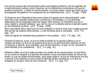 Una de las causas del mal proceder delas autoridades políticas y de los agentes de 
la administración pública, entre nosotros, es la indiferencia musulmana con que el 
pueblo en general , y hasta la misma prensa, no pocas veces, miran los actos de los 
encargados del gobierno en cualquiera de sus dependencias. (O.C. T2 pág.. 1028) 
El Gobierno de la República tiene para todos los gastos de la administración, cada 
mes hay unas cuantas recepciones, comilonas y zarandajas, y a los patriotas, 
defensores de la integridad nacional niegan todo recurso, al misionero que es el 
único adalid y valiente defensor que con la cruz en la diestra planta el pendón patrio 
en los dilatados confines. (O.C. T2 pág.. 1036) 
Muy imprudente obra aquel que se cree obligado a reprimir todo mal, si sabe que por 
ello se han de originar otros peores, y más funestos para la sociedad. (O.C. T.4. 
pág.. 74) 
Vista de águila se necesita para gobernar a los pueblos. (O.C. T.4. pág.. 74) 
Gobierno fuerte es, pues, el que se halla fundado en la opinión pública y en el 
respeto de todos; el que no se separa de la ley en la administración política; el que 
no tiraniza ni oprime a los súbditos con frívolos temores, el que, en fin, concede la 
justa libertad a los ciudadanos. (O.C. T.4. pág.. 81) 
Gobierno débil, es el que sube al poder por medio de las revoluciones, el que tiene 
en su contra el respeto y la opinión del pueblo; el que centraliza todos los ramos del 
poder; el que se rodea de bayonetas, para estar seguro; el que se sobrepone a la ley 
y oprime a los súbditos; el que ultraja la libertad de los ciudadanos, y el que es 
ahogado en sangre, entre el odio universal. (O.C. T.4. pág.. 81) 
Pág. Principal. 67 
 