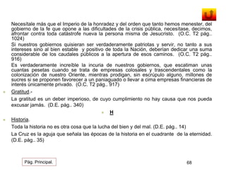 Necesítale más que el Imperio de la honradez y del orden que tanto hemos menester, del 
gobierno de la fe que opone a las dificultades de la crisis pública, necesítase, decimos, 
afrontar contra toda catástrofe nueva la persona misma de Jesucristo. (O.C. T2 pág.. 
1024) 
Si nuestros gobiernos quisieran ser verdaderamente patriotas y servir, no tanto a sus 
intereses sino al bien estable y positivo de toda la Nación, deberían dedicar una suma 
considerable de los caudales públicos a la apertura de esos caminos. (O.C. T2 pág.. 
916) 
Es verdaderamente increíble la incuria de nuestros gobiernos, que escatiman unas 
cuantas pesetas cuando se trata de empresas colosales y trascendentales como la 
colonización de nuestro Oriente, mientras prodigan, sin escrúpulo alguno, millones de 
sucres si se proponen favorecer a un paniaguado o llevar a cima empresas financieras de 
interés únicamente privado. (O.C. T2 pág.. 917) 
 Gratitud.- 
La gratitud es un deber imperioso, de cuyo cumplimiento no hay causa que nos pueda 
excusar jamás. (D.E. pág.. 340) 
 H 
 Historia. 
Toda la historia no es otra cosa que la lucha del bien y del mal. (D.E. pág.. 14) 
La Cruz es la aguja que señala las épocas de la historia en el cuadrante de la eternidad. 
(D.E. pág.. 35) 
Pág. Principal. 68 
 