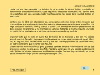 SIENDO YA SACERDOTE. 
Hasta que me hice sacerdote, los indicios de mi vocación de víctima habían consistido en 
llamamientos e inspiraciones íntimas, luces adquiridas, en lecturas espirituales, etc.; pero mi alma 
no se satisfacía con esto, anhelaba recibir manifestaciones más claras de la voluntad de Dios en 
este punto. 
Confieso que no obré bien al proceder así, porque jamás debemos tentar a Dios ni querer que 
nos manifieste sus ocultos designios sobre nosotros, sino esperar pacientemente a que Dios nos 
haga conocer su voluntad, cómo y cuando la quiera . Sin embargo en el caso presente Dios se 
dignó excusar mi ignorancia y me manifestó su voluntad hablando a mi alma inquieta y turbada 
por medio de los tres textos de la escritura, de la manera mas clara y explícita. 
El primer texto que me salió en suerte fue del Cantar de los Cantares y dice así: “Tu cabeza 
sobre ti, como el Carmelo y tu melena como la púrpura; un rey en esas trenzas está preso” (Cant. 
7,6). El segundo texto fue del salmo 103,16 y dice así: “Se empapan bien los cedros del señor, 
los cedros del Líbano que el plantó” (Sal 103,16). 
El texto tercero lo he olvidado ya pero guardaba perfecta armonía y concordancia con los dos 
anteriores; en ellos me dijo, pues, Dios N.S.: “Darás tu sangre por mí, y tu cabeza quedará como 
ovillo de hilos de púrpura, que remata en diferentes madejas. Con ese riego se bañarán las raíces 
de los árboles del campo y de los cedros plantados por Dios”. 
Pág. Principal. 7 
 