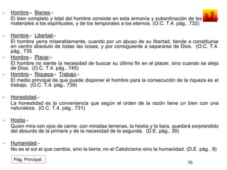  Hombre.- Bienes.- 
El bien completo y total del hombre consiste en esta armonía y subordinación de los bienes 
materiales a los espirituales, y de los temporales a los eternos. (O.C. T.4. pág.. 732) 
 Hombre.- Libertad.- 
El hombre yerra miserablemente, cuando por un abuso de su libertad, tiende a constituirse 
en centro absoluto de todas las cosas, y por consiguiente a separarse de Dios. (O.C. T.4. 
pág.. 735 
 Hombre.- Placer.- 
El hombre no siente la necesidad de buscar su último fin en el placer, sino cuando se aleja 
de Dios. (O.C. T.4. pág.. 745) 
 Hombre.- Riqueza.- Trabajo.- 
El medio principal de que puede disponer el hombre para la consecución de la riqueza es el 
trabajo. (O.C. T.4. pág.. 739) 
 Honestidad.- 
La honestidad es la conveniencia que según el orden de la razón tiene un bien con una 
naturaleza. (O.C. T.4. pág.. 731) 
 Hostia.- 
Quien mira con ojos de carne, con miradas terrenas, la hostia y la tiara, quedará sorprendido 
del absurdo de la primera y de la necesidad de la segunda. (D.E. pág.. 39) 
 Humanidad.- 
No es el sol el que cambia, sino la tierra; no el Catolicismo sino la humanidad. (D.E. pág.. 9) 
70 
Pág. Principal. 
 