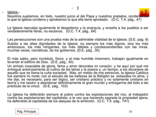  I 
 Iglesia.- 
Nosotros sujetamos, en todo, nuestro juicio al del Papa y nuestros prelados, condenamos 
lo que la Iglesia condena y aprobamos lo que ella tiene aprobado. (O.C. T.4. pág.. 47) 
La Iglesia reprueba igualmente el despotismo y la anarquía, y enseña a los pueblos a ser 
verdaderamente libres, no esclavos. (O.C. T.4. pág.. 64) 
Las persecuciones son una prueba más de la admirable vitalidad de la Iglesia. (D.E. pag. 9) 
Subido a las altas dignidades de la Iglesia, no siempre los más dignos, sino los más 
ambiciosos, los más intrigantes, los más débiles y condescendientes con las miras, 
muchas veces, cismáticas, de los gobiernos. (D.E. pág.. 30) 
El más sabio, pero incrédulo, físico, y el más humilde misionero, trabajan igualmente en 
levantar el edificio de Dios. (D.E. pág.. 40) 
Un anhelo insaciable de gloria, fama y amor devoraba mi corazón, y he aquí por qué me 
entregué ardorosamente al cultivo de las letras y la poesía y, un tiempo, a los devaneos de 
aquello que se llama la culta sociedad. Más, en medio de mis extravíos, la Iglesia Católica 
fue siempre mi norte; con el estudio de las bellezas de la Religión se extasiaba mi alma, y 
me dije, es necesario, para ser lógico, ser cristiano práctico y no solamente cristiano en 
teoría y me resolví a abandonar definitivamente el gran mundo y entregarme del todo a las 
prácticas de la virtud. (D.E. pág.. 103) 
La Iglesia ha defendido siempre al pobre contra las explotaciones del rico, al trabajador 
contra las explotaciones del capitalista; a la vez que haciendo sagrada la propiedad ajena, 
ha defendido al capitalista de los ataques de la ambición. (O.C. T.4. pág.. 741) 
Pág. Principal. 71 
 