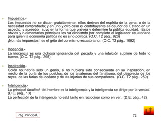  Impuestos.- 
Los impuestos no se dictan gratuitamente; ellos derivan del espíritu de la pena, o de la 
necesidad comprobada; y en uno y otro caso el contribuyente es deudor del Estado en un 
aspecto, y acreedor suyo en la forma que prevea y determine la pública equidad. Estos 
obvios y rudimentarios principios los va olvidando por completo el legislador ecuatoriano 
para quien la economía política no es sino política. (O.C. T2 pág.. 928) 
¡No más impuestos! es el grito del obrerismo ecuatoriano. (O.C. T2 pág.. 1082) 
 Inocencia.- 
La inocencia es una dichosa ignorancia del pecado y una intuición sublime de todo lo 
bueno. (O.C. T2 pág.. 295) 
 Inspiración.- 
Colón no habría sido un genio, si no hubiera sido consecuente en su inspiración, en 
medio de la burla de los pueblos, de los anatemas del fanatismo, del desprecio de los 
reyes, de las furias del océano y de las injurias de sus compañeros. (O.C. T2 pág.. 250) 
 Inteligencia.- 
La principal facultad del hombre es la inteligencia y la inteligencia se dirige por la verdad. 
(D.E. pág.. 13) 
La perfección de la inteligencia no está tanto en raciocinar como en ver. (D.E. pág.. 42) 
Pág. Principal. 72 
 