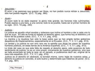  J 
 Jesucristo.- 
El error y las pasiones que quieren ser libres, no han podido nunca refutar a Jesucristo, 
sólo han podido negarle. (O.C. T2 pág.. 960) 
 Joven.- 
Al joven todo le es dado esperar: la gloria más grande, los honores más culminantes. 
Puede aspirar a una tiara, a una corona; todo le es posible, hasta ser el primer hombre de 
su siglo. (O.C. T2 pág.. 240) 
 Justicia.- 
La justicia es aquella virtud excelsa y soberana que inclina al hombre a dar a cada uno lo 
que es suyo. En ella se funda el respeto al derecho ajeno, que forma hoy el distintivo y el 
honor de los pueblos cultos. (O.C., T. V, V.1, pág.. 610). 
La mentira y la injusticia han sido la base sobre que se han erigido tantos gobiernos 
despóticos de Hispanoamérica, especialmente en el Ecuador. (O.C., T. V, V.1, pág.. 613). 
La verdad y la justicia no son sino rara vez la estrella que dirige los pasos de nuestros 
hombres públicos, en estas tierras de la América Española. (O.C., T. V, V.1, pág.. 613). 
Lo triste del caso es que esta falta de respeto al derecho ajeno, esta ausencia de todo 
sentimiento de justicia, no es un vicio propio, únicamente de nuestros gobiernos, sino que 
se halla encarnado en toda la raza, es un pecado, si pudiéramos decir así, original de la 
raza indo española. (O.C., T.V, V.1, pág.. 614). 
Justicia es el derecho en abstracto, la bondad misma, como regla de nuestros actos, y 
derecho la justicia en concreto, el acto bueno y determinado que tratamos de poner. (O.C. 
T.4. pág.. 581) 
Pág. Principal. 73 
 