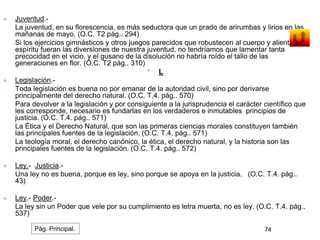  Juventud.- 
La juventud, en su florescencia, es más seductora que un prado de arirumbas y lirios en las 
mañanas de mayo. (O.C. T2 pág.. 294) 
Si los ejercicios gimnásticos y otros juegos parecidos que robustecen al cuerpo y alientan el 
espíritu fueran las diversiones de nuestra juventud, no tendríamos que lamentar tanta 
precocidad en el vicio, y el gusano de la disolución no habría roído el tallo de las 
generaciones en flor. (O.C. T2 pág.. 310) 
• L 
 Legislación.- 
Toda legislación es buena no por emanar de la autoridad civil, sino por derivarse 
principalmente del derecho natural. (O.C. T.4. pág.. 570) 
Para devolver a la legislación y por consiguiente a la jurisprudencia el carácter científico que 
les corresponde, necesario es fundarlas en los verdaderos e inmutables principios de 
justicia. (O.C. T.4. pág.. 571) 
La Ética y el Derecho Natural, que son las primeras ciencias morales constituyen también 
las principales fuentes de la legislación. (O.C. T.4. pág.. 571) 
La teología moral, el derecho canónico, la ética, el derecho natural, y la historia son las 
principales fuentes de la legislación. (O.C. T.4. pág.. 572) 
 Ley.- Justicia.- 
Una ley no es buena, porque es ley, sino porque se apoya en la justicia. (O.C. T.4. pág.. 
43) 
 Ley.- Poder.- 
La ley sin un Poder que vele por su cumplimiento es letra muerta, no es ley. (O.C. T.4. pág.. 
537) 
Pág. Principal. 74 
 