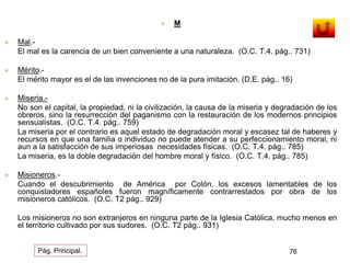  M 
 Mal.- 
El mal es la carencia de un bien conveniente a una naturaleza. (O.C. T.4. pág.. 731) 
 Mérito.- 
El mérito mayor es el de las invenciones no de la pura imitación. (D.E. pág.. 16) 
 Miseria.- 
No son el capital, la propiedad, ni la civilización, la causa de la miseria y degradación de los 
obreros, sino la resurrección del paganismo con la restauración de los modernos principios 
sensualistas. (O.C. T.4. pág.. 759) 
La miseria por el contrario es aquel estado de degradación moral y escasez tal de haberes y 
recursos en que una familia o individuo no puede atender a su perfeccionamiento moral, ni 
aun a la satisfacción de sus imperiosas necesidades físicas. (O.C. T.4. pág.. 785) 
La miseria, es la doble degradación del hombre moral y físico. (O.C. T.4. pág.. 785) 
 Misioneros.- 
Cuando el descubrimiento de América por Colón, los excesos lamentables de los 
conquistadores españoles fueron magníficamente contrarrestados por obra de los 
misioneros católicos. (O.C. T2 pág.. 929) 
Los misioneros no son extranjeros en ninguna parte de la Iglesia Católica, mucho menos en 
el territorio cultivado por sus sudores. (O.C. T2 pág.. 931) 
Pág. Principal. 76 
 