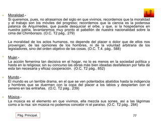  Moralidad.- 
Si queremos, pues, no atrasarnos del siglo en que vivimos, recordemos que la moralidad 
y el trabajo son los móviles del progreso; recordemos que la ciencia es la poderosa 
palanca de Arquímedes, que puede desquiciar el orbe, y que, si la hospedamos en 
nuestra patria, levantaremos muy pronto el pabellón de nuestra nacionalidad sobre la 
cima del Chimborazo. (O.C. T2 pág.. 279) 
La moralidad de los actos humanos, no depende del placer o dolor que de ellos nos 
provengan; de las opiniones de los hombres, ni de la voluntad arbitraria de los 
legisladores, sino del orden objetivo de las cosas. (O.C. T.4. pág.. 588) 
• Mujer.- 
La acción femenina tan decisiva en el hogar, no lo es menos en la sociedad política y 
hasta en la religiosa; sin su concurso las obras más bien ideadas desfallecen por falta de 
esta tan necesaria y eficaz cooperación. (O.C. T2 pág.. 852) 
 Mundo.- 
El mundo es un terrible drama, en el que se ven potentados abatidos hasta la indigencia 
y hombres que se duermen con la copa del placer a los labios y despiertan con el 
veneno en las entrañas. (O.C. T2 pág.. 239) 
 Música.- 
La música es el elemento en que vivimos, ella mezcla sus sones, así a las lágrimas 
como a la risa: sin música no podemos concebir ni el paraíso. (O.C. T2 pág.. 284) 
Pág. Principal. 77 
 