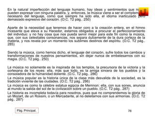 En la natural imperfección del lenguaje humano, hay ideas y sentimientos que no se 
pueden expresar con ninguna palabra, y, entonces, la música viene a ser el complemento 
necesario del lenguaje, como que siempre ha sido ella, el idioma inarticulado pero 
demasiado expresivo del corazón. (O.C. T2 pág.. 250) 
Aparte de la necesidad que tenemos de hacer coro a la creación entera, en el himno 
incesante que eleva a su Hacedor, estamos obligados a procurar el perfeccionamiento 
del individuo: y no hay cosa que nos pueda servir mejor para este fin como la música, 
que, con sus celestiales consonancias, nos separa dulcemente de la dura corteza de la 
materia, y nos revela por un momento los sublimes destinos del espíritu. (O.C. T2 pág.. 
285) 
Siendo la música, como hemos dicho, el lenguaje del corazón, sufre todos los cambios y 
transformaciones de nuestros pensamientos, sin dejar nunca de embelesarnos con su 
magia. (O.C. T2 pág.. 250) 
La música no solamente es la inspirada de los templos, la precursora de la victoria y la 
cortesana de los reyes: ella, más que todo, es la amiga sincera de los pueblos y la 
consoladora de la humanidad doliente. (O.C. T2 pág.. 286) 
La música popular es la historia única de la clase más desvalida de la sociedad, es la 
tradición viviente de las ciudades. (O.C. T2 pág.. 286) 
La música es como la célebre estatua egipcia de Memnon: ella, con sus sones, anuncia 
al mundo la salida del sol de la civilización sobre un pueblo. (O.C. T2 pág.. 287) 
La historia es incompleta todavía para nosotros, pues que no comprendemos la gloria de 
un Mozart, de un Rossini, o un Mercadante, al no deleitarnos con sus armonías. (O.C. T2 
pág.. 287) 
Pág. Principal. 78 
 