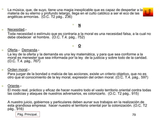 • La música, que, de suyo, tiene una magia inexplicable que es capaz de despertar a la 
materia de su eterno y profundo letargo, llega en el culto católico a ser el eco de las 
angélicas armonías. (O.C. T2 pág.. 236) 
• N 
 Necesidad.- 
Toda necesidad o estímulo que es contraria a la moral es una necesidad falsa, a la cual no 
debe obedecer el hombre. (O.C. T.4. pág.. 752) 
 O 
 Oferta.- Demanda.- 
La ley de la oferta y la demanda es una ley matemática, y para que sea conforme a la 
moral es menester que sea informada por la ley de la justicia y sobre todo de la caridad. 
(O.C. T.4. pág.. 767) 
 Orden moral.- 
Para juzgar de la bondad o malicia de las acciones, existe un criterio objetivo, que no es 
otro que el conocimiento de la ley moral, expresión del orden moral. (O.C. T.4. pág.. 597) 
 Oriente.- 
El modo real, práctico y eficaz de hacer nuestro todo el vasto territorio oriental contra todas 
las codicias y ataques de nuestros adversarios, es colonizarlo. (O.C. T2 pág.. 915) 
A nuestro juicio, gobiernos y particulares deben aunar sus trabajos en la realización de 
esta grandiosa empresa: hacer nuestro el territorio oriental por la colonización. (O.C. T2 
pág.. 916) 
Pág. Principal. 79 
 