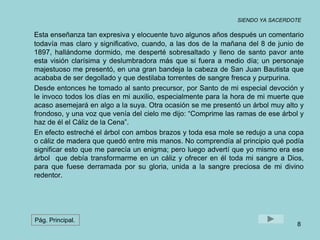 SIENDO YA SACERDOTE 
Esta enseñanza tan expresiva y elocuente tuvo algunos años después un comentario 
todavía mas claro y significativo, cuando, a las dos de la mañana del 8 de junio de 
1897, hallándome dormido, me desperté sobresaltado y lleno de santo pavor ante 
esta visión clarísima y deslumbradora más que si fuera a medio día; un personaje 
majestuoso me presentó, en una gran bandeja la cabeza de San Juan Bautista que 
acababa de ser degollado y que destilaba torrentes de sangre fresca y purpurina. 
Desde entonces he tomado al santo precursor, por Santo de mi especial devoción y 
le invoco todos los días en mi auxilio, especialmente para la hora de mi muerte que 
acaso asemejará en algo a la suya. Otra ocasión se me presentó un árbol muy alto y 
frondoso, y una voz que venía del cielo me dijo: “Comprime las ramas de ese árbol y 
haz de él el Cáliz de la Cena”. 
En efecto estreché el árbol con ambos brazos y toda esa mole se redujo a una copa 
o cáliz de madera que quedó entre mis manos. No comprendía al principio qué podía 
significar esto que me parecía un enigma; pero luego advertí que yo mismo era ese 
árbol que debía transformarme en un cáliz y ofrecer en él toda mi sangre a Dios, 
para que fuese derramada por su gloria, unida a la sangre preciosa de mi divino 
redentor. 
8 
Pág. Principal. 
 