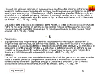 ¿De qué nos vale que estemos en buena armonía con todas las naciones extranjeras, que 
tengamos ciudades pavimentadas a la europea, que tengamos representaciones en todo el 
mundo, que seamos muy civilizados en el callejón interandino, si en las dilatadas regiones 
orientales somos todavía salvajes y bárbaros, si esas regiones las vamos perdiendo día a 
día, si vamos a quedar reducidos a la estrecha faja de tierra estéril entre las Cordilleras de 
los Andes? (O.C. T2 pág.. 1078) 
El Ecuador está expuesto a desaparecer como nación, si todos los hijos de esta infortunada 
Patria no nos empeñamos en salvarla de los peligros mil que por todas partes le cercan. 
Uno de ellos es la rapacidad peruana que ha resuelto apoderarse de toda nuestra región 
oriental. (O.C. T2 pág.. 1009) 
 P 
 Paganismo.- 
 El paganismo es la religión de los grandes, los poderosos y los ricos; el catolicismo, la 
religión de los pequeñuelos, los débiles y los pobres. El paganismo divinizó a los Césares, 
los déspotas y los conquistadores; el catolicismo canoniza a los esclavos y los mendigos; el 
paganismo levantó aras a la vanidad y la soberbia; el catolicismo pone en el trono de las 
virtudes al desprendimiento y a la humildad; el paganismo, en suma, es la religión de la 
tiranía, y el catolicismo es la religión de la libertad. (O.C. T.4. pág.. 32) 
 Partidos.- 
Los partidos, entre nosotros, son de hombres no de principios; pocos son los que toman las 
cosas a lo serio, pocos los que prefieren un sistema a los destinos: los demás son 
conservadores o liberales, según les empuja el viento de la ambición, y con la misma 
facilidad que cambian de nombres, mudan de partidos. (O.C. T.4. pág.. 19) 
Pág. Principal. 80 
 
