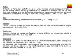  Patria.- 
Defender la Patria, esto es la Nación a que uno pertenece, y hasta el pequeño rincón de 
tierras en que uno ha nacido, y defenderla, no solamente cuando se trata de los altos 
intereses sociales, sino aun de los más pequeños, se ha considerado siempre como una 
obra de un corazón bien puesto y de toda alma noble y generosa. (O.C. T2 pág.. 834) 
 Paz.- 
Para el civismo no hay mejor atmósfera que la paz. (O.C. T2 pág.. 1000) 
 Pecado.- 
Jamás, hasta la muerte, por nada de este mundo, incurriré voluntariamente en ningún 
pecado grave. (D.E. pág.. 331) 
 Perfección.- 
Cuésteme lo que me costare, confiando en la gracia de Dios, me esforzaré en adquirir la 
perfección sacerdotal. (D.E. pág.. 328) 
 Perfección.- 
La medida de la perfección no está tanto en la sublimidad de las obras, como en la pureza 
de intención con que se las hace. (D.E. pág.. 328) 
La perfección para mí estará en conformarse en todo plena y gustosamente en la voluntad 
santísima de Dios; acatando, como manifestaciones de esta Voluntad divina, todas las 
órdenes de mis superiores. (D.E. pág.. 328) 
Pág. Principal. 81 
 