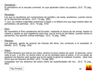  Periodismo.- 
El periodismo es la escuela universal, en que aprenden todos los pueblos. (O.C. T2 pág.. 
343) 
 Periodista.- 
Los que no escribimos por compromisos de pandilla y de secta, acertamos, cuando menos 
en la intervención del tema. (O.C. T2 pág.. 909) 
Y, aun, los medios materiales comienzan a llegar y no faltará sino que siga nuestra labor de 
periodistas y de patriotas. (O.C. T2 pág.. 910) 
 Perú.- 
No necesitará el Perú apoderarse del Ecuador, mediante la fuerza de las armas; bastan la 
miseria y apatía en que vegetamos para que, con la ironía en los labios, cuando menos lo 
pensemos, nos opriman manos enemigas. (O.C. T2 pág.. 1040) 
 Placeres.- 
Los placeres, aparte de enervar las fuerzas del alma, nos conducen a la saciedad, al 
fastidio. (O.C. T2 pág.. 250) 
 Pobre.- 
El Padre Nuestro que está en los cielos, tendría muchos medios de vestir al desnudo, como 
viste al ave y al lirio; su divina mano no se ha acortado para el pobre, ni en su poder se 
agotaron los tesoros; pero quiere que el rico gaste la gloria de sostener al pobre. ¡Qué más 
honor que ser tesorero de Dios! (O.C. T2 pág. 994) 
Innegables son los derechos del pobre sobre las superfluidades del rico. (O.C. T2 pág.. 
993) 
Pág. Principal. 82 
 
