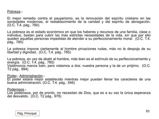 83 
Pobreza.- 
El mejor remedio contra el pauperismo, es la renovación del espíritu cristiano en las 
sociedades modernas, el restablecimiento de la caridad y del espíritu de abnegación. 
(O.C. T.4. pág.. 760) 
La pobreza es el estado económico en que los haberes y recursos de una familia, clase o 
individuo, bastan para cubrir las más estrictas necesidades de la vida, sin que por ello 
queden aquellas personas impedidas de atender a su perfeccionamiento moral. (O.C. T.4. 
pág.. 785) 
La pobreza impone ciertamente al hombre privaciones rudas, más no le despoja de su 
libertad y dignidad. (O.C. T.4. pág.. 785) 
La pobreza, en vez de abatir al hombre, más bien es el estímulo de su perfeccionamiento y 
energía. (O.C. T.4. pág.. 785) 
Vistámonos menos bien, pero vistamos a dos: nuestra persona y la de un prójimo. (O.C. 
T2 pág.. 994) 
Poder.- Administración.- 
El poder estará mejor establecido mientras mejor puedan llenar los caracteres de una 
buena administración. (O.C. T.4. pág.. 546) 
Poderosos.- 
Los poderosos, por de pronto, no necesitan de Dios, que es a su vez la única esperanza 
del desvalido. (O.C. T2 pág.. 978) 
Pág. Principal. 
 