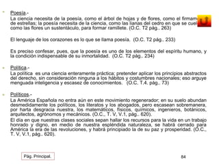 • Poesía.- 
La ciencia necesita de la poesía, como el árbol de hojas y de flores, como el firmamento 
de estrellas; la poesía necesita de la ciencia, como las lianas del cedro en que se cuelgan, 
como las flores un sustentáculo, para formar ramillete. (O.C. T2 pág.. 263) 
El lenguaje de los corazones es lo que se llama poesía. (O.C. T2 pág.. 233) 
Es preciso confesar, pues, que la poesía es uno de los elementos del espíritu humano, y 
la condición indispensable de su inmortalidad. (O.C. T2 pág.. 234) 
 Política.- 
La política es una ciencia enteramente práctica; pretender aplicar los principios abstractos 
del derecho, sin consideración ninguna a los hábitos y costumbres nacionales; eso arguye 
menguada inteligencia y escasez de conocimientos. (O.C. T.4. pág.. 73) 
 Políticos.- 
La América Española no entra aún en este movimiento regenerador; en su suelo abundan 
desmedidamente los políticos, los literatos y los abogados, pero escasean sobremanera, 
por harta desgracia nuestra, los matemáticos, físicos, químicos, ingenieros, botánicos, 
arquitectos, agrónomos y mecánicos. (O.C., T. V, V.1, pág.. 620). 
El día en que nuestras clases sociales sepan hallar los recursos para la vida en un trabajo 
honrado y digno, en medio de nuestra espléndida naturaleza, se habrá cerrado para 
América la era de las revoluciones, y habrá principiado la de su paz y prosperidad. (O.C., 
T. V, V.1, pág.. 620). 
Pág. Principal. 84 
 