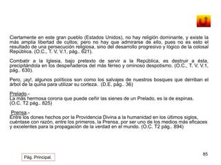 Ciertamente en este gran pueblo (Estados Unidos), no hay religión dominante, y existe la 
más amplia libertad de cultos; pero no hay que admirarse de ello, pues no es esto el 
resultado de una persecución religiosa, sino del desarrollo progresivo y lógico de la colosal 
República. (O.C., T. V, V.1, pág.. 621). 
Combatir a la Iglesia, bajo pretexto de servir a la República, es destruir a ésta, 
precipitándola en los despeñaderos del más férreo y ominoso despotismo. (O.C., T. V, V.1, 
pág.. 630). 
Pero, ¡ay!, algunos políticos son como los salvajes de nuestros bosques que derriban el 
árbol de la quina para utilizar su corteza. (D.E. pág.. 36) 
85 
Prelado.- 
La más hermosa corona que puede ceñir las sienes de un Prelado, es la de espinas. 
(O.C. T2 pág.. 825) 
Prensa.- 
Entre los dones hechos por la Providencia Divina a la humanidad en los últimos siglos, 
cuéntase con razón, entre los primeros, la Prensa, por ser uno de los medios más eficaces 
y excelentes para la propagación de la verdad en el mundo. (O.C. T2 pág.. 894) 
Pág. Principal. 
 
