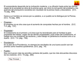 El sorprendente desarrollo de la civilización moderna, y su difusión hasta entre las últimas 
capas de la sociedad es obra de la prensa sana, así como la corrupción del proletario y los 
avances del anarquismo socialista son resultado de la prensa impía y disociadora. (O.C. 
T2 pág.. 894) 
Como a un hombre se conoce por su palabra, a un pueblo se le distingue por la Prensa. 
(O.C. T2 pág.. 894) 
 Progreso.- 
El progreso no es otra cosa que el aumento de conquistas hechas por el hombre. (O.C. 
T.4. pág.. 737) 
 Propiedad.- 
El Cristianismo es el primero y el único que ha reivindicado para el hombre la gran 
propiedad del trabajo, origen de las demás propiedades; pues antes del Cristianismo, el 
trabajo era una ocupación de esclavos, y ese trabajo no pertenecía al esclavo sino a su 
dueño. (O.C. T.4. pág.. 756) 
 Providencia.- 
En el plan de la Providencia, no siempre los resultados de una buena acción son tan 
prontos como nosotros quisiéramos. (D.E. pág.. 14) 
 Pueblo.- 
Nos conmueven más los sencillos cantares del pueblo, que los más elocuentes discursos 
de los oradores. (O.C. T2 pág.. 284) 
Pág. Principal. 86 
 