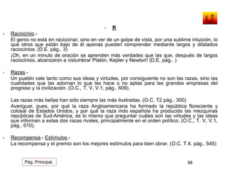  R 
 Raciocinio.- 
El genio no está en raciocinar, sino en ver de un golpe de vista, por una sublime intuición, lo 
que otros que están bajo de él apenas pueden comprender mediante largos y dilatados 
raciocinios. (D.E. pág.. 3) 
¡Oh, en un minuto de oración se aprenden más verdades que las que, después de largos 
raciocinios, alcanzaron a vislumbrar Platón, Kepler y Newton! (D.E. pág.. ) 
 Razas.- 
Un pueblo vale tanto como sus ideas y virtudes, por consiguiente no son las razas, sino las 
cualidades que las adornan lo que les hace o no aptas para las grandes empresas del 
progreso y la civilización. (O.C., T. V, V.1, pág.. 609). 
Las razas más bellas han sido siempre las más ilustradas. (O.C. T2 pág.. 300) 
Averiguar, pues, por qué la raza Angloamericana ha formado la república floreciente y 
colosal de Estados Unidos, y por qué la raza indo española ha producido las mezquinas 
repúblicas de Sud-América, es lo mismo que preguntar cuáles son las virtudes y las ideas 
que informan a estas dos razas rivales, principalmente en el orden político. (O.C., T. V, V.1, 
pág.. 610). 
 Recompensa.- Estímulos.- 
La recompensa y el premio son los mejores estímulos para bien obrar. (O.C. T.4. pág.. 545) 
Pág. Principal. 88 
 
