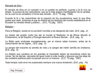 89 
Reinado de Dios.- 
El reinado de Dios en un corazón o en un pueblo es perfecto, cuando a la fe viva se 
añade la pureza de las costumbres, que es la más segura manifestación de la caridad, 
sin la cual no es verdadero ni firme ese reinado. (O.C. T2 pág.. 1056) 
Cuando la fe y las costumbres de la mayoría de los ecuatorianos sean lo que Dios 
quiere que sean, entonces el que es Arbitro de los destinos del mundo establecerá en el 
Ecuador su reinado oficial y público... (O.C. T2 pág.. 1057) 
Religión.- 
Para la Religión, existe en la sumisión humilde a los designios del cielo. (D.E. pág.. 2) 
La misión del pueblo Judío fue dar al mundo el Redentor, la de Roma difundir el 
Cristianismo, la de España y Portugal descubrir el Nuevo Mundo... (D.E. pág.. 2) 
La Biblia será vindicada completamente, por el mismo saber humano, antes de la 
consumación de los siglos... (D.E. pág.. 3) 
La sangre del inocente es semilla de vida y la sangre del mártir semilla de cristianos. 
(D.E. pág.. 3) 
La religión que condena en los grandes el insaciable deseo de levantarse sobre las 
ruinas de los demás, reprueba de igual modo la vida muelle y obscura que los aleja de 
los cuidados públicos para no pensar sino en sí mismos. (O.C. T2 pág.. 1097) 
Toda herejía, todo error ha ocasionado siempre una nueva revelación. (D.E. pág.. 10) 
Pág. Principal. 
 