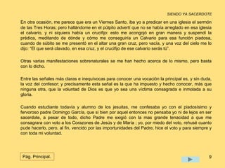 SIENDO YA SACERDOTE 
En otra ocasión, me parece que era un Viernes Santo, iba yo a predicar en una iglesia el sermón 
de las Tres Horas; pero hallándome en el púlpito advertí que no se había arreglado en esa iglesia 
el calvario, y ni siquiera había un crucifijo: esto me acongojó en gran manera y suspendí la 
prédica, meditando de dónde y cómo me conseguiría un Calvario para esa función piadosa, 
cuando de súbito se me presentó en el altar una gran cruz, pero vacía, y una voz del cielo me lo 
dijo: “El que será clavado, en esa cruz, y el crucifijo de ese calvario serás tú”. 
Otras varias manifestaciones sobrenaturales se me han hecho acerca de lo mismo, pero basta 
con lo dicho. 
Entre las señales más claras e inequívocas para conocer una vocación la principal es, y sin duda, 
la voz del confesor; y precisamente esta señal es la que ha impuesto y hecho conocer, más que 
ninguna otra, que la voluntad de Dios es que yo sea una víctima consagrada e inmolada a su 
gloria. 
Cuando estudiante todavía y alumno de los jesuitas, me confesaba yo con el piadosísimo y 
fervoroso padre Domingo García, que si bien por aquel entonces no pensaba yo ni de lejos en ser 
sacerdote, a pesar de todo, dicho Padre me exigió con la mas grande tenacidad a que me 
consagrara con voto a los Corazones de Jesús y de María ; yo, por miedo del voto, rehusé cuanto 
pude hacerlo, pero, al fin, vencido por las importunidades del Padre, hice el voto y para siempre y 
con toda mi voluntad. 
Pág. Principal. 9 
 