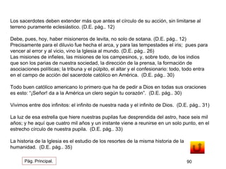 Los sacerdotes deben extender más que antes el círculo de su acción, sin limitarse al 
terreno puramente eclesiástico. (D.E. pág.. 12) 
Debe, pues, hoy, haber misioneros de levita, no solo de sotana. (D.E. pág.. 12) 
Precisamente para el diluvio fue hecha el arca, y para las tempestades el iris; pues para 
vencer al error y al vicio, vino la Iglesia al mundo. (D.E. pág.. 26) 
Las misiones de infieles, las misiones de los campesinos, y, sobre todo, de los indios 
que son los parias de nuestra sociedad, la dirección de la prensa, la formación de 
asociaciones políticas; la tribuna y el púlpito, el altar y el confesionario: todo, todo entra 
en el campo de acción del sacerdote católico en América. (D.E. pág.. 30) 
Todo buen católico americano lo primero que ha de pedir a Dios en todas sus oraciones 
es esto: “¡Señor! da a la América un clero según tu corazón”. (D.E. pág.. 30) 
Vivimos entre dos infinitos: el infinito de nuestra nada y el infinito de Dios. (D.E. pág.. 31) 
La luz de esa estrella que hiere nuestras pupilas fue desprendida del astro, hace seis mil 
años; y he aquí que cuatro mil años y un instante viene a reunirse en un solo punto, en el 
estrecho círculo de nuestra pupila. (D.E. pág.. 33) 
La historia de la Iglesia es el estudio de los resortes de la misma historia de la 
humanidad. (D.E. pág.. 35) 
Pág. Principal. 90 
 