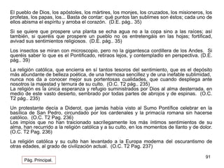 El pueblo de Dios, los apóstoles, los mártires, los monjes, los cruzados, los misioneros, los 
profetas, los papas, los... Basta de contar: qué puntos tan sublimes son éstos; cada uno de 
ellos abisma el espíritu y arroba el corazón. (D.E. pág.. 35) 
Si se quiere que prospere una planta se echa agua no a la copa sino a las raíces; así 
también, si queréis que prospere un pueblo no os entretengáis en las hojas; fortificad, 
avivad sus sentimientos religiosos. (D.E. pág.. 35) 
Los insectos se miran con microscopio, pero no la gigantesca cordillera de los Andes. Si 
queréis saber lo que es el Pontificado, retiraos lejos, y contempladlo en perspectiva. (D.E. 
pág.. 39) 
La religión católica, que encierra en sí tantos tesoros del sentimiento, que es el depósito 
más abundante de belleza poética, de una hermosa sencillez y de una inefable sublimidad, 
nunca nos da a conocer mejor sus portentosas cualidades, que cuando despliega ante 
nosotros la majestad y ternura de su culto. (O.C. T2 pág.. 235) 
La religión es la única esperanza y refugio suministrados por Dios al alma desterrada, en 
medio de este vasto desierto, sembrado por todas partes de abrojos y de espinas. (O.C. 
T2 pág.. 235) 
Un protestante decía a Diderot, que jamás había visto al Sumo Pontífice celebrar en la 
basílica de San Pedro, circundado por los cardenales y la primacía romana sin hacerse 
católico. (O.C. T2 Pag. 236) 
Los impíos que no han traicionado sacrílegamente los más íntimos sentimientos de su 
alma, han recurrido a la religión católica y a su culto, en los momentos de llanto y de dolor. 
(O.C. T2 Pag. 236) 
La religión católica y su culto han levantado a la Europa moderna del oscurantismo de 
otras edades, al grado de civilización actual. (O.C. T2 Pag. 237) 
91 
Pág. Principal. 
 