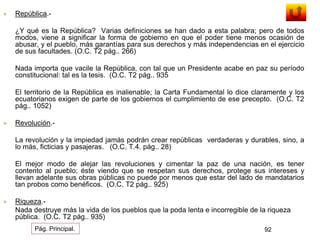  República.- 
¿Y qué es la República? Varias definiciones se han dado a esta palabra; pero de todos 
modos, viene a significar la forma de gobierno en que el poder tiene menos ocasión de 
abusar, y el pueblo, más garantías para sus derechos y más independencias en el ejercicio 
de sus facultades. (O.C. T2 pág.. 266) 
Nada importa que vacile la República, con tal que un Presidente acabe en paz su período 
constitucional: tal es la tesis. (O.C. T2 pág.. 935 
El territorio de la República es inalienable; la Carta Fundamental lo dice claramente y los 
ecuatorianos exigen de parte de los gobiernos el cumplimiento de ese precepto. (O.C. T2 
pág.. 1052) 
 Revolución.- 
La revolución y la impiedad jamás podrán crear repúblicas verdaderas y durables, sino, a 
lo más, ficticias y pasajeras. (O.C. T.4. pág.. 28) 
El mejor modo de alejar las revoluciones y cimentar la paz de una nación, es tener 
contento al pueblo; éste viendo que se respetan sus derechos, protege sus intereses y 
llevan adelante sus obras públicas no puede por menos que estar del lado de mandatarios 
tan probos como benéficos. (O.C. T2 pág.. 925) 
 Riqueza.- 
Nada destruye más la vida de los pueblos que la poda lenta e incorregible de la riqueza 
pública. (O.C. T2 pág.. 935) 
Pág. Principal. 92 
 