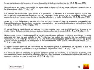 La saneada riqueza del tesoro es el punto de partida de todo engrandecimiento. (O.C. T2 pág.. 935) 
Normalicemos, en cuanto sea posible, las leyes sobre la riqueza pública y empezará para los ecuatorianos 
la vida nacional. (O.C. T2 pág.. 937) 
Las demás declamaciones que atacan a la propiedad o zahieren a la honrada riqueza, nunca han 
producido otro resultado que la demagogia de proletarios , más terrible que la demagogia política, y el 
pauperismo de las masas, muro donde se estrellan el orden y el pudor de la familia. (O.C. T2 pág.. 1106) 
Antes era norma de la riqueza explotar al pobre; en los modernos códigos de economía, que popularizan 
los pueblos sajones , los capitales comercian con capitales, y surge el polimillonarismo, como triunfo de la 
energía y de la labor. (O.C. T2 pág.. 906) 
El trabajo físico y mecánico no se halla en honor en nuestra raza, y de aquí el hambre y la miseria en 
medio mismo de las inmensas riquezas que por todas partes nos circundad. (O.C., T. V, V.1, pág.. 618). 
Nuestro país, por su posición geográfica, tradiciones religiosas, célebres políticos y abundantes riquezas 
naturales con que ha sido dotado por la Providencia, ha podido ser uno de los más prósperos del 
Continente, y, sin embargo, ha llegado a ser uno de los más rezagados, por haberse olvidado de que la 
justicia y la paz, la religión y el trabajo son la base fundamental sobre que se edifican los Estados. (O.C., 
T. V, V.1, pág.. 627). 
La Iglesia infalible como es en su doctrina, no ha prescrito jamás ni condenado las riquezas; lo que ha 
prohibido siempre es que el hombre haga de ellas su fin principal. (O.C. T.4. pág.. 733) 
Las riquezas para un cristiano, no pueden constituir jamás su fin último, ni su felicidad suprema, sino 
únicamente un medio destinado a conseguir este fin y esta felicidad; pues el orden material con todas sus 
riquezas no existe sino por el espiritual. (O.C. T.4. pág.. 733) 
Pág. Principal. 93 
 