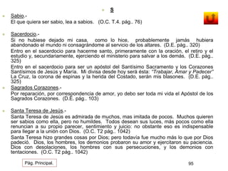  S 
 Sabio.- 
El que quiera ser sabio, lea a sabios. (O.C. T.4. pág.. 76) 
 Sacerdocio.- 
Si no hubiese dejado mi casa, como lo hice, probablemente jamás hubiera 
abandonado el mundo ni consagrándome al servicio de los altares. (D.E. pág.. 320) 
Entro en el sacerdocio para hacerme santo, primeramente con la oración, el retiro y el 
estudio y, secundariamente, ejerciendo el ministerio para salvar a los demás. (D.E. pág.. 
325) 
Entro en el sacerdocio para ser un apóstol del Santísimo Sacramento y los Corazones 
Santísimos de Jesús y María. Mi divisa desde hoy será ésta: “Trabajar, Amar y Padecer” 
La Cruz, la corona de espinas y la herida del Costado, serán mis blasones. (D.E. pág.. 
325) 
 Sagrados Corazones.- 
Por reparación, por correspondencia de amor, yo debo ser toda mi vida el Apóstol de los 
Sagrados Corazones. (D.E. pág.. 103) 
 Santa Teresa de Jesús.- 
Santa Teresa de Jesús es admirada de muchos, mas imitada de pocos. Muchos quieren 
ser sabios como ella, pero no humildes. Todos desean sus luces, más pocos como ella 
renuncian a su propio parecer, sentimiento y juicio: no obstante eso es indispensable 
para llegar a la unión con Dios. (O.C. T2 pág.. 1042) 
Santa Teresa hizo grandes cosas por Dios; pero todavía fue mucho más lo que por Dios 
padeció. Dios, los hombres, los demonios probaron su amor y ejercitaron su paciencia. 
Dios con desolaciones, los hombres con sus persecuciones, y los demonios con 
tentaciones. (O.C. T2 pág.. 1042) 
Pág. Principal. 95 
 