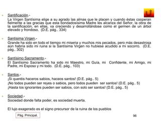  Santificación.- 
La Virgen Santísima elige a su agrado las almas que le placen y cuando éstas cooperan 
fielmente a las gracias que esta bondadosísima Madre les alcanza del Señor, la obra de 
la santificación, en ellas, va creciendo y desarrollándose como el germen de un árbol 
elevado y frondoso. (D.E. pág.. 334) 
 Santísima Virgen.- 
Grande ha sido en todo el tiempo mi miseria y muchos mis pecados, pero más desastrosa 
aún habría sido mi ruina si la Santísima Virgen no hubiese acudido a mi socorro. (D.E. 
pág.. 302) 
 Santísimo Sacramento.- 
El Santísimo Sacramento ha sido mi Maestro, mi Guía, mi Confidente, mi Amigo, mi 
Padre, mi Esposo y mi todo. (D.E. pág.. 103) 
 Santos.- 
¡Si queréis haceros sabios, haceos santos! (D.E. pág.. 5) 
¡No todos pueden ser reyes o sabios, pero todos pueden ser santos! (D.E. pág.. 5) 
¡Hasta los ignorantes pueden ser sabios, con solo ser santos! (D.E. pág.. 5) 
 Sociedad.- 
Sociedad donde falta poder, es sociedad muerta. 
El lujo exagerado es el signo precursor de la ruina de los pueblos 
Pág. Principal. 96 
 