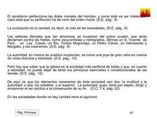El ascetismo perfecciona las dotes morales del hombre, y como éste es ser intelectual, 
claro está que su perfección ha de venir del orden moral. (D.E. pág.. 8) 
La civilización es la caridad, es decir, la vida de las sociedades. (D.E. pág.. 8) 
Los señores liberales que tan amorosos se muestran del pobre pueblo, que tanto 
declaman contra los frailes, como oscurantistas y retrógrados, dénnos un S. Vicente de 
Paúl, un Las Casas, un Sto. Toribio Mogrovejo, un Pedro Claver, un Valmaseda o 
Margallo, y les creeremos. (D.E. pág.. 8) 
La autoridad, en manos de pueblos incipientes, es como una joya de gran valía en manos 
de niños díscolos y traviesos. (D.E. pág.. 10) 
Pero hay que saber que la Iglesia es la sociedad más perfecta de todas y que, en cuanto 
a sociedad, no puede dejar de tener los principios esenciales o constitucionales de las 
demás. (D.E. pág.. 16) 
De aquí es que los elementos necesarios de toda sociedad son dos: la multitud y la 
autoridad, o sea, los súbditos y el superior. La autoridad, pues, tiene por objeto, dirigir y 
encaminar el ser político a la consecución de su fin. (O.C. T.4. pág. 52) 
En las sociedades donde no hay caridad reina el egoísmo. 
Pág. Principal. 97 
 