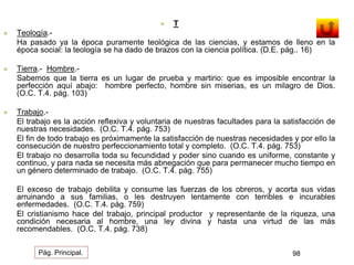  T 
 Teología.- 
Ha pasado ya la época puramente teológica de las ciencias, y estamos de lleno en la 
época social: la teología se ha dado de brazos con la ciencia política. (D.E. pág.. 16) 
 Tierra.- Hombre.- 
Sabemos que la tierra es un lugar de prueba y martirio: que es imposible encontrar la 
perfección aquí abajo: hombre perfecto, hombre sin miserias, es un milagro de Dios. 
(O.C. T.4. pág. 103) 
 Trabajo.- 
El trabajo es la acción reflexiva y voluntaria de nuestras facultades para la satisfacción de 
nuestras necesidades. (O.C. T.4. pág. 753) 
El fin de todo trabajo es próximamente la satisfacción de nuestras necesidades y por ello la 
consecución de nuestro perfeccionamiento total y completo. (O.C. T.4. pág. 753) 
El trabajo no desarrolla toda su fecundidad y poder sino cuando es uniforme, constante y 
continuo, y para nada se necesita más abnegación que para permanecer mucho tiempo en 
un género determinado de trabajo. (O.C. T.4. pág. 755) 
El exceso de trabajo debilita y consume las fuerzas de los obreros, y acorta sus vidas 
arruinando a sus familias, o les destruyen lentamente con terribles e incurables 
enfermedades. (O.C. T.4. pág. 759) 
El cristianismo hace del trabajo, principal productor y representante de la riqueza, una 
condición necesaria al hombre, una ley divina y hasta una virtud de las más 
recomendables. (O.C. T.4. pág. 738) 
Pág. Principal. 98 
 
