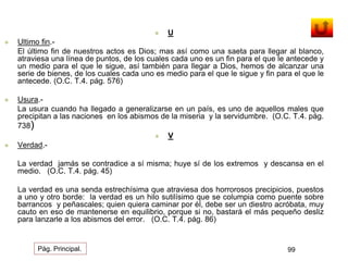  U 
 Ultimo fin.- 
El último fin de nuestros actos es Dios; mas así como una saeta para llegar al blanco, 
atraviesa una línea de puntos, de los cuales cada uno es un fin para el que le antecede y 
un medio para el que le sigue, así también para llegar a Dios, hemos de alcanzar una 
serie de bienes, de los cuales cada uno es medio para el que le sigue y fin para el que le 
antecede. (O.C. T.4. pág. 576) 
 Usura.- 
La usura cuando ha llegado a generalizarse en un país, es uno de aquellos males que 
precipitan a las naciones en los abismos de la miseria y la servidumbre. (O.C. T.4. pág. 
738) 
 V 
 Verdad.- 
La verdad jamás se contradice a sí misma; huye sí de los extremos y descansa en el 
medio. (O.C. T.4. pág. 45) 
La verdad es una senda estrechísima que atraviesa dos horrorosos precipicios, puestos 
a uno y otro borde: la verdad es un hilo sutilísimo que se columpia como puente sobre 
barrancos y peñascales; quien quiera caminar por él, debe ser un diestro acróbata, muy 
cauto en eso de mantenerse en equilibrio, porque si no, bastará el más pequeño desliz 
para lanzarle a los abismos del error. (O.C. T.4. pág. 86) 
Pág. Principal. 99 
 